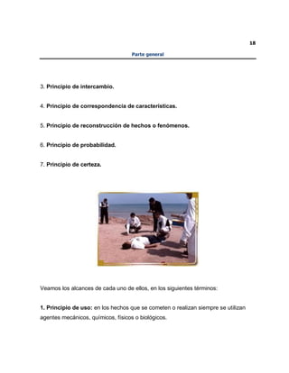 18
Parte general
3. Principio de intercambio.
4. Principio de correspondencia de características.
5. Principio de reconstrucción de hechos o fenómenos.
6. Principio de probabilidad.
7. Principio de certeza.
Veamos los alcances de cada uno de ellos, en los siguientes términos:
1. Principio de uso: en los hechos que se cometen o realizan siempre se utilizan
agentes mecánicos, químicos, físicos o biológicos.
 