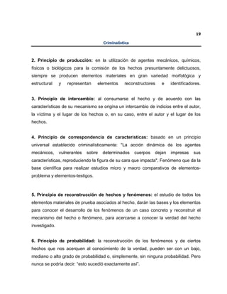 19
Criminalística
2. Principio de producción: en la utilización de agentes mecánicos, químicos,
físicos o biológicos para la comisión de los hechos presuntamente delictuosos,
siempre se producen elementos materiales en gran variedad morfológica y
estructural y representan elementos reconstructores e identificadores.
3. Principio de intercambio: al consumarse el hecho y de acuerdo con las
características de su mecanismo se origina un intercambio de indicios entre el autor,
la víctima y el lugar de los hechos o, en su caso, entre el autor y el lugar de los
hechos.
4. Principio de correspondencia de características: basado en un principio
universal establecido criminalísticamente: "La acción dinámica de los agentes
mecánicos, vulnerantes sobre determinados cuerpos dejan impresas sus
características, reproduciendo la figura de su cara que impacta". Fenómeno que da la
base científica para realizar estudios micro y macro comparativos de elementos-
problema y elementos-testigos.
5. Principio de reconstrucción de hechos y fenómenos: el estudio de todos los
elementos materiales de prueba asociados al hecho, darán las bases y los elementos
para conocer el desarrollo de los fenómenos de un caso concreto y reconstruir el
mecanismo del hecho o fenómeno, para acercarse a conocer la verdad del hecho
investigado.
6. Principio de probabilidad: la reconstrucción de los fenómenos y de ciertos
hechos que nos acerquen al conocimiento de la verdad, pueden ser con un bajo,
mediano o alto grado de probabilidad o, simplemente, sin ninguna probabilidad. Pero
nunca se podría decir: “esto sucedió exactamente así”.
 