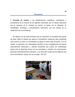 20
Parte general
7. Principio de certeza: y las identificaciones cualitativas, cuantitativas y
comparativas de la mayoría de los agentes vulnerantes que se utilizan elementos
que se producen en la comisión de hechos, se logran con la utilización de
metodología, tecnología y procedimientos adecuados, que dan certeza de su
existencia y de su procedencia.
En relación con los siete principios que se mencionan, se considera que aparte
de hacer válido el método que aplica la criminalística, coadyuvan para sustentarla
como ciencia, es decir, la criminalística se apoya en éstos siete principios, a fin de
realizar su aplicación con metodología científica en las investigaciones de hechos
presuntamente delictuosos y, además recuérdese que cuenta con metodología
propia para el desarrollo técnico de sus actividades y también con conocimientos
generales sistemáticamente ordenados, y con todo ello cumple con los objetivos que
se le encomiendan. (López et al, op.cit, págs. 152-153).
 