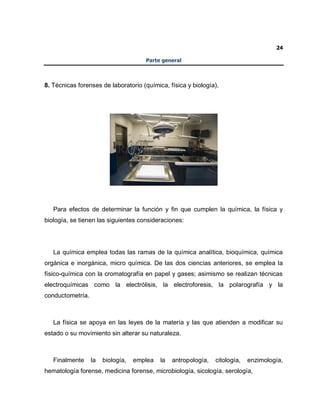 24
Parte general
8. Técnicas forenses de laboratorio (química, física y biología).
Para efectos de determinar la función y fin que cumplen la química, la física y
biología, se tienen las siguientes consideraciones:
La química emplea todas las ramas de la química analítica, bioquímica, química
orgánica e inorgánica, micro química. De las dos ciencias anteriores, se emplea la
físico-química con la cromatografía en papel y gases; asimismo se realizan técnicas
electroquímicas como la electrólisis, la electroforesis, la polarografía y la
conductometría.
La física se apoya en las leyes de la materia y las que atienden a modificar su
estado o su movimiento sin alterar su naturaleza.
Finalmente la biología, emplea la antropología, citología, enzimología,
hematología forense, medicina forense, microbiología, sicología, serología,
 