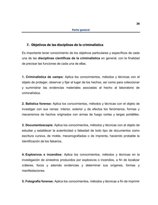 26
Parte general
7. Objetivos de las disciplinas de la criminalística
Es importante tener conocimiento de los objetivos particulares y específicos de cada
una de las disciplinas científicas de la criminalística en general, con la finalidad
de precisar las funciones de cada una de ellas.
1. Criminalística de campo: Aplica los conocimientos, métodos y técnicas con el
objeto de proteger, observar y fijar el lugar de los hechos, así como para coleccionar
y suministrar las evidencias materiales asociadas al hecho al laboratorio de
criminalística.
2. Balística forense: Aplica los conocimientos, métodos y técnicas con el objeto de
investigar con sus ramas: interior, exterior y de efectos los fenómenos, formas y
mecanismos de hechos originados con armas de fuego cortas y largas portátiles.
3. Documentoscopia: Aplica los conocimientos, métodos y técnicas con el objeto de
estudiar y establecer la autenticidad o falsedad de todo tipo de documentos como
escritura cursiva, de molde, mecanografiadas o de imprenta, haciendo probable la
identificación de los falsarios.
4. Explosivos e incendios: Aplica los conocimientos, métodos y técnicas en la
investigación de siniestros producidos por explosivos o incendios, a fin de localizar
cráteres, focos y además evidencias y determinar sus orígenes, formas y
manifestaciones.
5. Fotografía forense: Aplica los conocimientos, métodos y técnicas a fin de imprimir
 