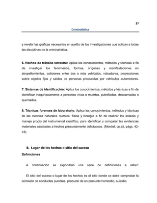 27
Criminalística
y revelar las gráficas necesarias en auxilio de las investigaciones que aplican a todas
las disciplinas de la criminalística.
6. Hechos de tránsito terrestre: Aplica los conocimientos, métodos y técnicas a fin
de investigar los fenómenos, formas, orígenes y manifestaciones en
atropellamientos, colisiones entre dos o más vehículos, volcaduras, proyecciones
sobre objetos fijos y caídas de personas producidas por vehículos automotores.
7. Sistemas de identificación: Aplica los conocimientos, métodos y técnicas a fin de
identificar inequívocamente a personas vivas o muertas, putrefactas, descarnadas o
quemadas.
8. Técnicas forenses de laboratorio: Aplica los conocimientos, métodos y técnicas
de las ciencias naturales química, física y biología a fin de realizar los análisis y
manejo propio del instrumental científico, para identificar y comparar las evidencias
materiales asociadas a hechos presuntamente delictuosos. (Montiel, op.cit, págs. 42-
44).
8. Lugar de los hechos o sitio del suceso
Definiciones
A continuación se expondrán una serie de definiciones a saber:
El sitio del suceso o lugar de los hechos es el sitio donde se debe comprobar la
comisión de conductas punibles, producto de un presunto homicidio, suicidio,
 
