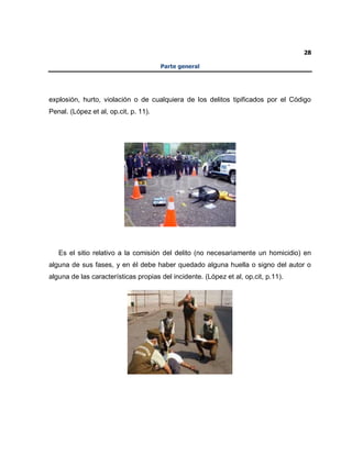 28
Parte general
explosión, hurto, violación o de cualquiera de los delitos tipificados por el Código
Penal. (López et al, op.cit, p. 11).
Es el sitio relativo a la comisión del delito (no necesariamente un homicidio) en
alguna de sus fases, y en él debe haber quedado alguna huella o signo del autor o
alguna de las características propias del incidente. (López et al, op.cit, p.11).
 