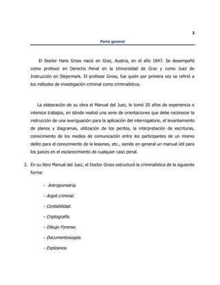 2
Parte general
El Doctor Hans Gross nació en Graz, Austria, en el año 1847. Se desempeñó
como profesor en Derecho Penal en la Universidad de Graz y como Juez de
Instrucción en Stejermark. El profesor Gross, fue quién por primera vez se refirió a
los métodos de investigación criminal como criminalística.
La elaboración de su obra el Manual del Juez, le tomó 20 años de experiencia e
intensos trabajos, en dónde realizó una serie de orientaciones que debe reconocer la
instrucción de una averiguación para la aplicación del interrogatorio, el levantamiento
de planos y diagramas, utilización de los peritos, la interpretación de escrituras,
conocimiento de los medios de comunicación entre los participantes de un mismo
delito para el conocimiento de la lesiones, etc., siendo en general un manual útil para
los jueces en el esclarecimiento de cualquier caso penal.
2. En su libro Manual del Juez, el Doctor Gross estructuró la criminalística de la siguiente
forma:
- Antropometría.
- Argot criminal.
- Contabilidad.
- Criptografía.
- Dibujo Forense.
- Documentoscopia.
- Explosivos.
 