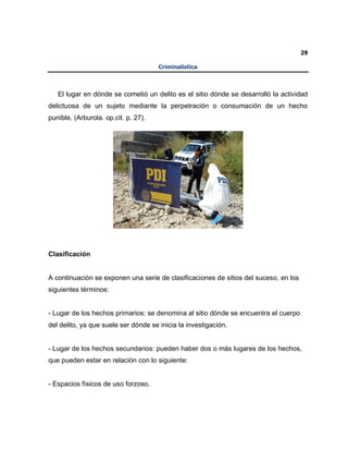 29
Criminalística
El lugar en dónde se cometió un delito es el sitio dónde se desarrolló la actividad
delictuosa de un sujeto mediante la perpetración o consumación de un hecho
punible. (Arburola. op.cit. p. 27).
Clasificación
A continuación se exponen una serie de clasificaciones de sitios del suceso, en los
siguientes términos:
- Lugar de los hechos primarios: se denomina al sitio dónde se encuentra el cuerpo
del delito, ya que suele ser dónde se inicia la investigación.
- Lugar de los hechos secundarios: pueden haber dos o más lugares de los hechos,
que pueden estar en relación con lo siguiente:
- Espacios físicos de uso forzoso.
 