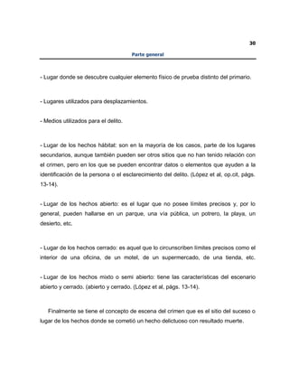 30
Parte general
- Lugar donde se descubre cualquier elemento físico de prueba distinto del primario.
- Lugares utilizados para desplazamientos.
- Medios utilizados para el delito.
- Lugar de los hechos hábitat: son en la mayoría de los casos, parte de los lugares
secundarios, aunque también pueden ser otros sitios que no han tenido relación con
el crimen, pero en los que se pueden encontrar datos o elementos que ayuden a la
identificación de la persona o el esclarecimiento del delito. (López et al, op.cit, págs.
13-14).
- Lugar de los hechos abierto: es el lugar que no posee límites precisos y, por lo
general, pueden hallarse en un parque, una vía pública, un potrero, la playa, un
desierto, etc.
- Lugar de los hechos cerrado: es aquel que lo circunscriben límites precisos como el
interior de una oficina, de un motel, de un supermercado, de una tienda, etc.
- Lugar de los hechos mixto o semi abierto: tiene las características del escenario
abierto y cerrado. (abierto y cerrado. (López et al, págs. 13-14).
Finalmente se tiene el concepto de escena del crimen que es el sitio del suceso o
lugar de los hechos donde se cometió un hecho delictuoso con resultado muerte.
 