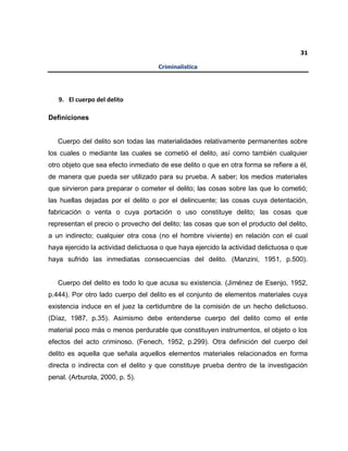 31
Criminalística
9. El cuerpo del delito
Definiciones
Cuerpo del delito son todas las materialidades relativamente permanentes sobre
los cuales o mediante las cuales se cometió el delito, así como también cualquier
otro objeto que sea efecto inmediato de ese delito o que en otra forma se refiere a él,
de manera que pueda ser utilizado para su prueba. A saber; los medios materiales
que sirvieron para preparar o cometer el delito; las cosas sobre las que lo cometió;
las huellas dejadas por el delito o por el delincuente; las cosas cuya detentación,
fabricación o venta o cuya portación o uso constituye delito; las cosas que
representan el precio o provecho del delito; las cosas que son el producto del delito,
a un indirecto; cualquier otra cosa (no el hombre viviente) en relación con el cual
haya ejercido la actividad delictuosa o que haya ejercido la actividad delictuosa o que
haya sufrido las inmediatas consecuencias del delito. (Manzini, 1951, p.500).
Cuerpo del delito es todo lo que acusa su existencia. (Jiménez de Esenjo, 1952,
p.444). Por otro lado cuerpo del delito es el conjunto de elementos materiales cuya
existencia induce en el juez la certidumbre de la comisión de un hecho delictuoso.
(Díaz, 1987, p.35). Asimismo debe entenderse cuerpo del delito como el ente
material poco más o menos perdurable que constituyen instrumentos, el objeto o los
efectos del acto criminoso. (Fenech, 1952, p.299). Otra definición del cuerpo del
delito es aquella que señala aquellos elementos materiales relacionados en forma
directa o indirecta con el delito y que constituye prueba dentro de la investigación
penal. (Arburola, 2000, p. 5).
 