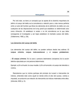 32
Parte general
Por otro lado, se tiene un concepto que se aparta de la doctrina mayoritaria de
definir el cuerpo del delito es la coincidencia o relación poco o más menos perfecta
entre un acto del hombre que llena los elementos de la definición de delito con una
cualquiera de las disposiciones de la ley penal que establece un determinado acto
como infracción. Al establecer si existe o no tal coincidencia es lo que debe
consagrarse el investigador y así logra establecer el mentado cuerpo del delito.
(Valderrama, 1982, p. 28).
Los elementos del cuerpo del delito
Los elementos del cuerpo del delito, se pueden enfocar desde tres esferas: El
corpus criminis, corpus instrumentorum y el corpus probatorium.
- El corpus criminis: Es la cosa o persona destinataria (receptora) de la acción
delictiva ejecutada por una persona determinada.
Ejemplo: a) En el huerto: la cosa mueble. b) En el homicidio: el cuerpo del ofendido o
víctima.
Recordemos que la víctima participa del principio de Locard o intercambio de
indicios, entendido éste como aquél en donde entre el sitio del suceso, víctima e
imputado, se producirá una relación de intercambio de indicios materiales entre ellos.
(Arburola, 2000, p. 5).
 
