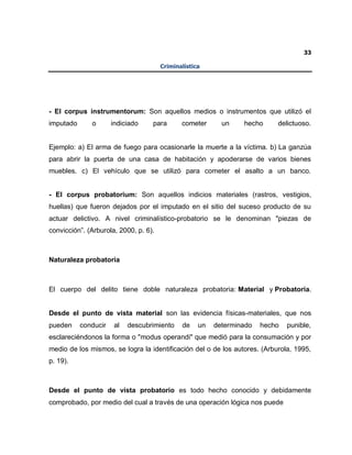 33
Criminalística
- El corpus instrumentorum: Son aquellos medios o instrumentos que utilizó el
imputado o indiciado para cometer un hecho delictuoso.
Ejemplo: a) El arma de fuego para ocasionarle la muerte a la víctima. b) La ganzúa
para abrir la puerta de una casa de habitación y apoderarse de varios bienes
muebles. c) El vehículo que se utilizó para cometer el asalto a un banco.
- El corpus probatorium: Son aquellos indicios materiales (rastros, vestigios,
huellas) que fueron dejados por el imputado en el sitio del suceso producto de su
actuar delictivo. A nivel criminalístico-probatorio se le denominan "piezas de
convicción”. (Arburola, 2000, p. 6).
Naturaleza probatoria
El cuerpo del delito tiene doble naturaleza probatoria: Material y Probatoria.
Desde el punto de vista material son las evidencia físicas-materiales, que nos
pueden conducir al descubrimiento de un determinado hecho punible,
esclareciéndonos la forma o "modus operandi" que medió para la consumación y por
medio de los mismos, se logra la identificación del o de los autores. (Arburola, 1995,
p. 19).
Desde el punto de vista probatorio es todo hecho conocido y debidamente
comprobado, por medio del cual a través de una operación lógica nos puede
 