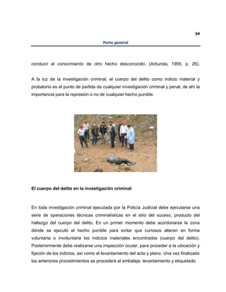 34
Parte general
conducir al conocimiento de otro hecho desconocido. (Arburola, 1995, p. 26).
A la luz de la investigación criminal, el cuerpo del delito como indicio material y
probatorio es el punto de partida de cualquier investigación criminal y penal, de ahí la
importancia para la represión o no de cualquier hecho punible.
El cuerpo del delito en la investigación criminal
En toda investigación criminal ejecutada por la Policía Judicial debe ejecutarse una
serie de operaciones técnicas criminalísticas en el sitio del suceso, producto del
hallazgo del cuerpo del delito. En un primer momento debe acordonarse la zona
dónde se ejecutó el hecho punible para evitar que curiosos alteren en forma
voluntaria o involuntaria los indicios materiales encontrados (cuerpo del delito).
Posteriormente debe realizarse una inspección ocular, para proceder a la ubicación y
fijación de los indicios, así como el levantamiento del acta y plano. Una vez finalizado
los anteriores procedimientos se procederá al embalaje, levantamiento y etiquetado
 