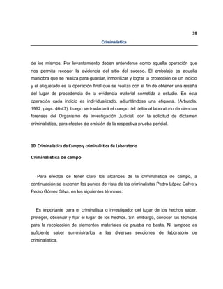 35
Criminalística
de los mismos. Por levantamiento deben entenderse como aquella operación que
nos permita recoger la evidencia del sitio del suceso. El embalaje es aquella
maniobra que se realiza para guardar, inmovilizar y lograr la protección de un indicio
y el etiquetado es la operación final que se realiza con el fin de obtener una reseña
del lugar de procedencia de la evidencia material sometida a estudio. En ésta
operación cada indicio es individualizado, adjuntándose una etiqueta. (Arburola,
1992, págs. 46-47). Luego se trasladará el cuerpo del delito al laboratorio de ciencias
forenses del Organismo de Investigación Judicial, con la solicitud de dictamen
criminalístico, para efectos de emisión de la respectiva prueba pericial.
10. Criminalística de Campo y criminalística de Laboratorio
Criminalística de campo
Para efectos de tener claro los alcances de la criminalística de campo, a
continuación se exponen los puntos de vista de los criminalistas Pedro López Calvo y
Pedro Gómez Silva, en los siguientes términos:
Es importante para el criminalista o investigador del lugar de los hechos saber,
proteger, observar y fijar el lugar de los hechos. Sin embargo, conocer las técnicas
para la recolección de elementos materiales de prueba no basta. Ni tampoco es
suficiente saber suministrarlos a las diversas secciones de laboratorio de
criminalística.
 