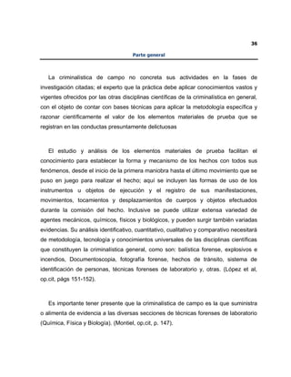 36
Parte general
La criminalística de campo no concreta sus actividades en la fases de
investigación citadas; el experto que la práctica debe aplicar conocimientos vastos y
vigentes ofrecidos por las otras disciplinas científicas de la criminalística en general,
con el objeto de contar con bases técnicas para aplicar la metodología específica y
razonar científicamente el valor de los elementos materiales de prueba que se
registran en las conductas presuntamente delictuosas
El estudio y análisis de los elementos materiales de prueba facilitan el
conocimiento para establecer la forma y mecanismo de los hechos con todos sus
fenómenos, desde el inicio de la primera maniobra hasta el último movimiento que se
puso en juego para realizar el hecho; aquí se incluyen las formas de uso de los
instrumentos u objetos de ejecución y el registro de sus manifestaciones,
movimientos, tocamientos y desplazamientos de cuerpos y objetos efectuados
durante la comisión del hecho. Inclusive se puede utilizar extensa variedad de
agentes mecánicos, químicos, físicos y biológicos, y pueden surgir también variadas
evidencias. Su análisis identificativo, cuantitativo, cualitativo y comparativo necesitará
de metodología, tecnología y conocimientos universales de las disciplinas científicas
que constituyen la criminalística general, como son: balística forense, explosivos e
incendios, Documentoscopia, fotografía forense, hechos de tránsito, sistema de
identificación de personas, técnicas forenses de laboratorio y, otras. (López et al,
op.cit, págs 151-152).
Es importante tener presente que la criminalística de campo es la que suministra
o alimenta de evidencia a las diversas secciones de técnicas forenses de laboratorio
(Química, Física y Biología). (Montiel, op.cit, p. 147).
 