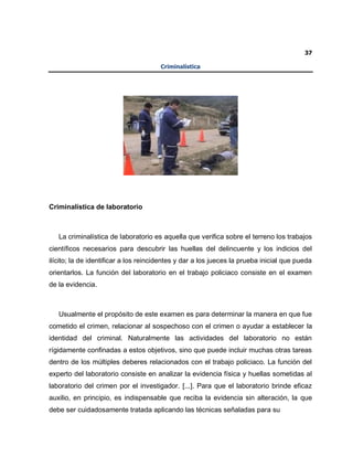 37
Criminalística
Criminalística de laboratorio
La criminalística de laboratorio es aquella que verifica sobre el terreno los trabajos
científicos necesarios para descubrir las huellas del delincuente y los indicios del
ilícito; la de identificar a los reincidentes y dar a los jueces la prueba inicial que pueda
orientarlos. La función del laboratorio en el trabajo policiaco consiste en el examen
de la evidencia.
Usualmente el propósito de este examen es para determinar la manera en que fue
cometido el crimen, relacionar al sospechoso con el crimen o ayudar a establecer la
identidad del criminal. Naturalmente las actividades del laboratorio no están
rígidamente confinadas a estos objetivos, sino que puede incluir muchas otras tareas
dentro de los múltiples deberes relacionados con el trabajo policiaco. La función del
experto del laboratorio consiste en analizar la evidencia física y huellas sometidas al
laboratorio del crimen por el investigador. [...]. Para que el laboratorio brinde eficaz
auxilio, en principio, es indispensable que reciba la evidencia sin alteración, la que
debe ser cuidadosamente tratada aplicando las técnicas señaladas para su
 