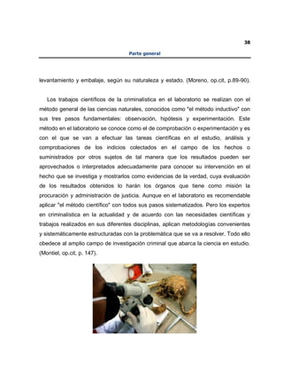 38
Parte general
levantamiento y embalaje, según su naturaleza y estado. (Moreno, op.cit, p.89-90).
Los trabajos científicos de la criminalística en el laboratorio se realizan con el
método general de las ciencias naturales, conocidos como "el método inductivo" con
sus tres pasos fundamentales: observación, hipótesis y experimentación. Este
método en el laboratorio se conoce como el de comprobación o experimentación y es
con el que se van a efectuar las tareas científicas en el estudio, análisis y
comprobaciones de los indicios colectados en el campo de los hechos o
suministrados por otros sujetos de tal manera que los resultados pueden ser
aprovechados o interpretados adecuadamente para conocer su intervención en el
hecho que se investiga y mostrarlos como evidencias de la verdad, cuya evaluación
de los resultados obtenidos lo harán los órganos que tiene como misión la
procuración y administración de justicia. Aunque en el laboratorio es recomendable
aplicar "el método científico" con todos sus pasos sistematizados. Pero los expertos
en criminalística en la actualidad y de acuerdo con las necesidades científicas y
trabajos realizados en sus diferentes disciplinas, aplican metodologías convenientes
y sistemáticamente estructuradas con la problemática que se va a resolver. Todo ello
obedece al amplio campo de investigación criminal que abarca la ciencia en estudio.
(Montiel, op.cit, p. 147).
 
