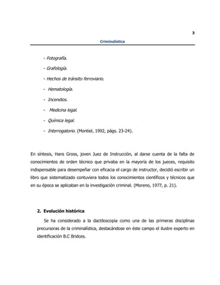 3
Criminalística
- Fotografía.
- Grafología.
- Hechos de tránsito ferroviario.
- Hematología.
- Incendios.
- Medicina legal.
- Química legal.
- Interrogatorio. (Montiel, 1992, págs. 23-24).
En síntesis, Hans Gross, joven Juez de Instrucción, al darse cuenta de la falta de
conocimientos de orden técnico que privaba en la mayoría de los jueces, requisito
indispensable para desempeñar con eficacia el cargo de instructor, decidió escribir un
libro que sistematizado contuviera todos los conocimientos científicos y técnicos que
en su época se aplicaban en la investigación criminal. (Moreno, 1977, p. 21).
2. Evolución histórica
Se ha considerado a la dactiloscopia como una de las primeras disciplinas
precursoras de la criminalística, destacándose en éste campo el ilustre experto en
identificación B.C Bridces.
 