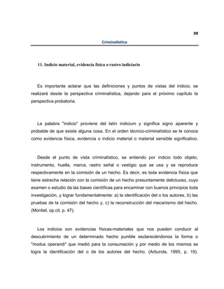 39
Criminalística
11. Indicio material, evidencia física o rastro indiciario
Es importante aclarar que las definiciones y puntos de vistas del indicio, se
realizará desde la perspectiva criminalística, dejando para el próximo capítulo la
perspectiva probatoria.
La palabra "indicio" proviene del latín indicium y significa signo aparente y
probable de que existe alguna cosa. En el orden técnico-criminalístico se le conoce
como evidencia física, evidencia o indicio material o material sensible significativo.
Desde el punto de vista criminalístico, se entiendo por indicio todo objeto,
instrumento, huella, marca, rastro señal o vestigio que se usa y se reproduce
respectivamente en la comisión de un hecho. Es decir, es toda evidencia física que
tiene estrecha relación con la comisión de un hecho presuntamente delictuoso, cuyo
examen o estudio da las bases científicas para encaminar con buenos principios toda
investigación, y lograr fundamentalmente: a) la identificación del o los autores, b) las
pruebas de la comisión del hecho y, c) la reconstrucción del mecanismo del hecho.
(Montiel, op.cit, p. 47).
Los indicios son evidencias físicas-materiales que nos pueden conducir al
descubrimiento de un determinado hecho punible esclareciéndonos la forma o
"modus operandi" que medió para la consumación y por medio de los mismos se
logra la identificación del o de los autores del hecho. (Arburola, 1995, p. 19).
 