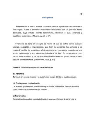 40
Parte general
Evidencia física, indicio material o material sensible significativo denominamos a
todo objeto, huella o elemento íntimamente relacionado con un presunto hecho
delictuoso, cuyo estudio permite reconstruirlo, identificar a su(s) autor(es) y
establecer su comisión. (Moreno, op.cit, p. 67).
Finamente se tiene el concepto de rastro, el cual se define como cualquier
vestigio, perceptible o imperceptible, que dejan las personas, los animales o las
cosas al cambiar de ubicación o al descomponerse. Los rastros proceden de una
acción determinada y son elementos indicativos de ésta. En consecuencia, todo
hecho tiene su rastro y los hechos determinados tienen su propio rastro o rastro
peculiar o característicos. (Valderrama, 1995, p. 97).
El rastro presenta las siguientes características:
a) Adherible
Teniendo en cuenta el rastro y la superficie o cuerpo dónde se puede producir.
b) Contagioso o contaminable
De acuerdo igualmente a su naturaleza y el sitio de producción. Ejemplo: los virus
como prueba de la contaminación venérea.
c) Transmisible
Especialmente aquellos en estado líquido o gaseoso. Ejemplo: la sangre de la
 