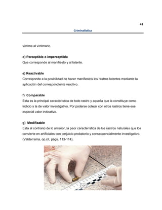 41
Criminalística
víctima al victimario.
d) Perceptible o imperceptible
Que corresponde al manifiesto y al latente.
e) Reactivable
Corresponde a la posibilidad de hacer manifiestos los rastros latentes mediante la
aplicación del correspondiente reactivo.
f) Comparable
Esta es la principal característica de todo rastro y aquella que la constituye como
indicio y la de valor investigativo. Por poderse cotejar con otros rastros tiene ese
especial valor indicativo.
g) Modificable
Esta al contrario de lo anterior, la peor característica de los rastros naturales que los
convierte en artificiales con perjuicio probatorio y consecuencialmente investigativo.
(Valderrama, op.cit, págs. 113-114).
 