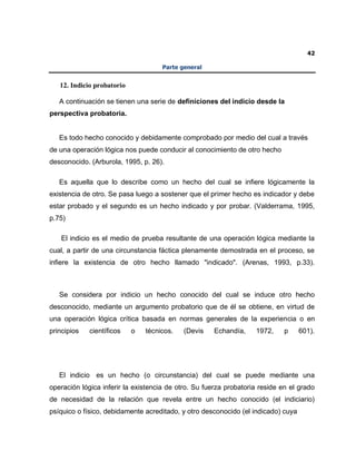 42
Parte general
12. Indicio probatorio
A continuación se tienen una serie de definiciones del indicio desde la
perspectiva probatoria.
Es todo hecho conocido y debidamente comprobado por medio del cual a través
de una operación lógica nos puede conducir al conocimiento de otro hecho
desconocido. (Arburola, 1995, p. 26).
Es aquella que lo describe como un hecho del cual se infiere lógicamente la
existencia de otro. Se pasa luego a sostener que el primer hecho es indicador y debe
estar probado y el segundo es un hecho indicado y por probar. (Valderrama, 1995,
p.75)
El indicio es el medio de prueba resultante de una operación lógica mediante la
cual, a partir de una circunstancia fáctica plenamente demostrada en el proceso, se
infiere la existencia de otro hecho llamado "indicado". (Arenas, 1993, p.33).
Se considera por indicio un hecho conocido del cual se induce otro hecho
desconocido, mediante un argumento probatorio que de él se obtiene, en virtud de
una operación lógica crítica basada en normas generales de la experiencia o en
principios científicos o técnicos. (Devis Echandía, 1972, p 601).
El indicio es un hecho (o circunstancia) del cual se puede mediante una
operación lógica inferir la existencia de otro. Su fuerza probatoria reside en el grado
de necesidad de la relación que revela entre un hecho conocido (el indiciario)
psíquico o físico, debidamente acreditado, y otro desconocido (el indicado) cuya
 