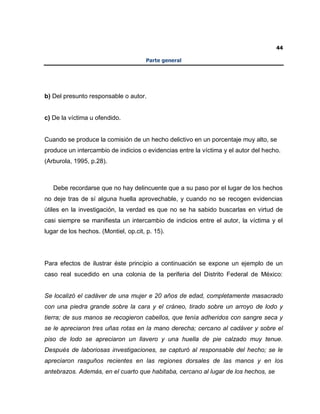 44
Parte general
b) Del presunto responsable o autor.
c) De la víctima u ofendido.
Cuando se produce la comisión de un hecho delictivo en un porcentaje muy alto, se
produce un intercambio de indicios o evidencias entre la víctima y el autor del hecho.
(Arburola, 1995, p.28).
Debe recordarse que no hay delincuente que a su paso por el lugar de los hechos
no deje tras de sí alguna huella aprovechable, y cuando no se recogen evidencias
útiles en la investigación, la verdad es que no se ha sabido buscarlas en virtud de
casi siempre se manifiesta un intercambio de indicios entre el autor, la víctima y el
lugar de los hechos. (Montiel, op.cit, p. 15).
Para efectos de ilustrar éste principio a continuación se expone un ejemplo de un
caso real sucedido en una colonia de la periferia del Distrito Federal de México:
Se localizó el cadáver de una mujer e 20 años de edad, completamente masacrado
con una piedra grande sobre la cara y el cráneo, tirado sobre un arroyo de lodo y
tierra; de sus manos se recogieron cabellos, que tenía adheridos con sangre seca y
se le apreciaron tres uñas rotas en la mano derecha; cercano al cadáver y sobre el
piso de lodo se apreciaron un llavero y una huella de pie calzado muy tenue.
Después de laboriosas investigaciones, se capturó al responsable del hecho; se le
apreciaron rasguños recientes en las regiones dorsales de las manos y en los
antebrazos. Además, en el cuarto que habitaba, cercano al lugar de los hechos, se
 