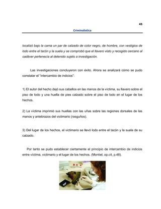45
Criminalística
localizó bajo la cama un par de calzado de color negro, de hombre, con vestigios de
lodo entre el tacón y la suela y se comprobó que el llavero visto y recogido cercano al
cadáver pertenecía al detenido sujeto a investigación.
Las investigaciones concluyeron con éxito. Ahora se analizará cómo se pudo
constatar el “intercambio de indicios”:
1) El autor del hecho dejó sus cabellos en las manos de la víctima, su llavero sobre el
piso de lodo y una huella de pies calzado sobre el piso de lodo en el lugar de los
hechos.
2) La víctima imprimió sus huellas con las uñas sobre las regiones dorsales de las
manos y antebrazos del victimario (rasguños).
3) Del lugar de los hechos, el victimario se llevó lodo entre el tacón y la suela de su
calzado.
Por tanto se pudo establecer ciertamente el principio de intercambio de indicios
entre víctima, victimario y el lugar de los hechos. (Montiel, op.cit, p.48).
 
