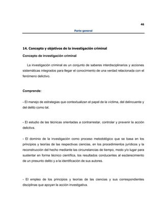 46
Parte general
14. Concepto y objetivos de la investigación criminal
Concepto de investigación criminal
La investigación criminal es un conjunto de saberes interdisciplinarios y acciones
sistemáticas integrados para llegar el conocimiento de una verdad relacionada con el
fenómeno delictivo.
Comprende:
- El manejo de estrategias que contextualizan el papel de la víctima, del delincuente y
del delito como tal.
- El estudio de las técnicas orientadas a contrarrestar, controlar y prevenir la acción
delictiva.
- El dominio de la investigación como proceso metodológico que se basa en los
principios y teorías de las respectivas ciencias, en los procedimientos jurídicos y la
reconstrucción del hecho mediante las circunstancias de tiempo, modo y/o lugar para
sustentar en forma técnico científica, los resultados conducentes al esclarecimiento
de un presunto delito y a la identificación de sus autores.
- El empleo de los principios y teorías de las ciencias y sus correspondientes
disciplinas que apoyan la acción investigativa.
 