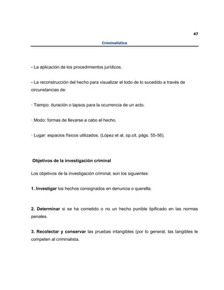 47
Criminalística
- La aplicación de los procedimientos jurídicos.
- La reconstrucción del hecho para visualizar el todo de lo sucedido a través de
circunstancias de:
· Tiempo: duración o lapsos para la ocurrencia de un acto.
· Modo: formas de llevarse a cabo el hecho.
· Lugar: espacios físicos utilizados. (López et al, op.cit, págs. 55-56).
Objetivos de la investigación criminal
Los objetivos de la investigación criminal, son los siguientes:
1. Investigar los hechos consignados en denuncia o querella.
2. Determinar si se ha cometido o no un hecho punible tipificado en las normas
penales.
3. Recolectar y conservar las pruebas intangibles (por lo general, las tangibles le
competen al criminalista.
 