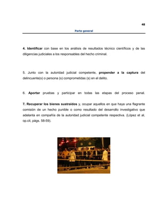 48
Parte general
4. Identificar con base en los análisis de resultados técnico científicos y de las
diligencias judiciales a los responsables del hecho criminal.
5. Junto con la autoridad judicial competente, propender a la captura del
delincuente(s) o persona (s) comprometidas (s) en el delito.
6. Aportar pruebas y participar en todas las etapas del proceso penal.
7. Recuperar los bienes sustraídos y, ocupar aquellos en que haya una flagrante
comisión de un hecho punible o como resultado del desarrollo investigativo que
adelanta en compañía de la autoridad judicial competente respectiva. (López et al,
op.cit, págs. 58-59).
 