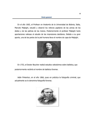 4
Parte general
En el año 1665, el Profesor en Anatomía de la Universidad de Bolonia, Italia,
Marcelo Malpighi, estudió y observó los relieves papilares de las yemas de los
dedos y de las palmas de las manos. Posteriormente el profesor Malpighi haría
aportaciones valiosas al estudio de las impresiones dactilares. Debido a su gran
aporte, una de las partes de la piel humana lleva el nombre de capa de Malpighi.
En 1753, el Doctor Boucher realizó estudios valiosísimos sobre balística, que
posteriormente recibiría el nombre de balística forense.
Adán Pinkerton, en el año 1866, puso en práctica la fotografía criminal, que
actualmente se le denomina fotografía forense.
 