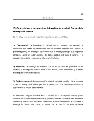 49
Criminalística
15. Características e importancia de la investigación criminal. Proceso de la
investigación criminal
La investigación criminal presenta las siguientes características:
1) Continuidad: La investigación criminal es un proceso concatenado de
actividades que están en interrelación con los diversos aspectos que afectan al
problema (delito) por investigar, permitiendo que el investigador logre sus propósitos
conocidos como el esclarecimiento del delito, captura del autor o autores y el
descubrimiento de la verdad, sin olvidar la criminalística.
2) Metódica: La investigación criminal, por ser un proceso, es planeada, no es
errática; el investigador criminal sabe lo que busca, como encontrarlo y a dónde
recurrir para confrontar hipótesis.
3) Explicativo-causal: La investigación criminal permitirá a quién, dónde, cuándo,
cómo, por qué y para qué se perpetró el delito y con qué medios nos estaremos
acercando a la verdad de los hechos.
4) Previsión: Ninguna actividad, fase o proceso de la investigación criminal puede
realizarse son la previsión y el planeamiento, para sí obtener en forma certera los resultados,
deseados y esbozados en el proceso investigativo. Cuanto más completa y exacta sea la
investigación, tanto más cerca se estará de la solución de este problema.
 