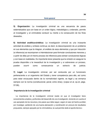 50
Parte general
5) Organización: La investigación criminal es una secuencia de pasos
sistematizados que con base en un orden lógico, metodológico y ordenado, permite
al investigador y al criminalista conducir su mente a la consecución de los fines
deseados.
6) Actividad analítica-sintética: La investigación criminal es una incesante
actividad de análisis y síntesis continua; es decir, la descomposición de un problema
en sus elementos que la integran, el análisis de esos elementos y que por inducción
(e inferencia) se recomponen e interrelacionan para formular conclusiones menores y
a partir de ellas por el mismo proceso de inferencia para extraer conclusiones lógicas
y con base en realidades. Es importante tener presente que la omisión en asegurar la
prueba disponible o la inexactitud de la investigación y si sobreviene un proceso,
pueden ocurrir como consecuencia un extravío de justicia.
7) Legal: La investigación criminal, por ser conducida por un funcionario
perteneciente a un organismo del Estado y tener competencia para ello, así como
para estar encauzada dentro de la normatividad vigente, es legal y se enmarca
siempre con la norma (constitucional, penal, entre otras). (López et al, op.cit, págs.
57-58).
Importancia de la investigación criminal
La importancia de la investigación criminal reside en que el investigador tiene
conocimientos amplios y profundos del desarrollo de una investigación, teniendo en cuenta el
uso apropiado de los recursos y los pasos que debe seguir, según el caso (el hecho punible)
por investigar, partiendo de una buena planeación y coordinación en procura de resultados
propuestos, siempre apoyado por la criminalística, la cual permite darle el aporte técnico-
 