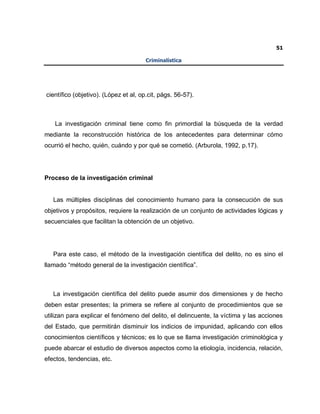 51
Criminalística
científico (objetivo). (López et al, op.cit, págs. 56-57).
La investigación criminal tiene como fin primordial la búsqueda de la verdad
mediante la reconstrucción histórica de los antecedentes para determinar cómo
ocurrió el hecho, quién, cuándo y por qué se cometió. (Arburola, 1992, p.17).
Proceso de la investigación criminal
Las múltiples disciplinas del conocimiento humano para la consecución de sus
objetivos y propósitos, requiere la realización de un conjunto de actividades lógicas y
secuenciales que facilitan la obtención de un objetivo.
Para este caso, el método de la investigación científica del delito, no es sino el
llamado “método general de la investigación científica”.
La investigación científica del delito puede asumir dos dimensiones y de hecho
deben estar presentes; la primera se refiere al conjunto de procedimientos que se
utilizan para explicar el fenómeno del delito, el delincuente, la víctima y las acciones
del Estado, que permitirán disminuir los indicios de impunidad, aplicando con ellos
conocimientos científicos y técnicos; es lo que se llama investigación criminológica y
puede abarcar el estudio de diversos aspectos como la etiología, incidencia, relación,
efectos, tendencias, etc.
 