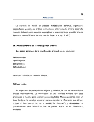 52
Parte general
La segunda se refiere al proceso metodológico, continúo, organizado,
especializado y preciso de análisis y síntesis que el investigador criminal desarrolla
respecto de los diversos aspectos que explique el acaecimiento de un delito, a fin de
lograr con bases sólidas su esclarecimiento. (López et al, op.cit, p.61).
16. Pasos generales de la investigación criminal
Los pasos generales de la investigación criminal son los siguientes:
1) Observación.
2) Descripción.
3) Explicación.
4) Probabilidad.
Veamos a continuación cada uno de ellos.
1) Observación
Es el proceso de percepción de objetos y procesos, la cual se hace en forma
dirigida metódicamente. La observación es una actividad humana que debe
practicarse al máximo para obtener buenos resultados. Muchas personas miran un
lugar donde se ha cometido un crimen, pero no perciben la información que allí hay,
porque no han ejercido tal vez el sentido de observación y desconocen los
procedimientos técnico-científicos que se pueden aplicar en un determinado
momento.
 