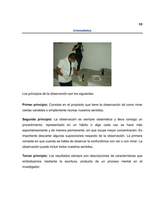 53
Criminalística
Los principios de la observación son los siguientes:
Primer principio: Consiste en el propósito que tiene la observación tal como mirar
ciertas variables o simplemente recrear nuestros sentidos.
Segundo principio: La observación es siempre sistemática y lleva consigo un
procedimiento, representado en un hábito o algo cada vez se hace más
espontáneamente y de manera permanente, sin que ocupe mayor concentración. Es
importante descartar algunas suposiciones respecto de la observación. La primera
consiste en que cuando se habla de observar la confundimos con ver o con mirar. La
observación puede incluir todos nuestros sentidos.
Tercer principio: Los resultados siempre son descripciones de características que
simbolizamos mediante la escritura, producto de un proceso mental en el
investigador.
 