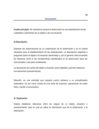 54
Parte general
Cuarto principio: Se caracteriza porque la observación es una identificación de las
cualidades o elementos de un objeto o de una situación.
2) Descripción
Expresar las observaciones es un subproducto de la observación y es el umbral
necesario para el establecimiento de las explicaciones. La descripción responde a
preguntas sobre el objeto o la situación observados y, por lo general, tiene el sentido
de relacionar entre sí las características identificadas en la observación para ser
comunicadas o sea para socializarlas.
La descripción da cuenta del objeto o situación como totalidad y permite relacionar
sus elementos (características).
Describir, es una actividad que requiere mucho esfuerzo y un procedimiento
sistemático. Es así como consta de una serie de acciones, operaciones de orden
físico, mental o comunicativo.
3) Explicación
Implica establecer relaciones entre los rasgos de un objeto, situación o
acontecimiento, para lo cual se utiliza la información que da la observación y la
descripción.
 