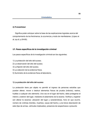 55
Criminalística
4) Probabilidad
Significa poder anticipar sobre la base de las explicaciones logradas acerca del
comportamiento de los fenómenos, la ocurrencia y modo de manifestarse. (López et
al, op.cit, p.54-60).
17. Pasos específicos de la investigación criminal
Los pasos específicos de la investigación criminal son los siguientes:
1) La protección del sitio del suceso.
2) La observación del sitio del suceso.
3) La fijación del sitio del suceso.
4) La colección de la evidencia física.
5) Suministro de la evidencia física al laboratorio.
1) La protección del sitio del suceso
La protección tiene por objeto no permitir el ingreso de personas extrañas que
puedan alterar, mover o destruir elementos físicos de prueba (indicios), rastros,
huellas o cualquier otro elemento. Una vez en el lugar del hecho, debe protegerse el
interior y exterior del lugar, mediante el aislamiento de la escena. Verificar y registrar
(sin alterar la escena): ubicación del lugar y características, hora en que ocurrió,
número de víctimas (heridos, muertos), causa del hecho y una breve descripción de
este (tipo de armas, vehículos implicados), presencia de sospechosos o presunto
 