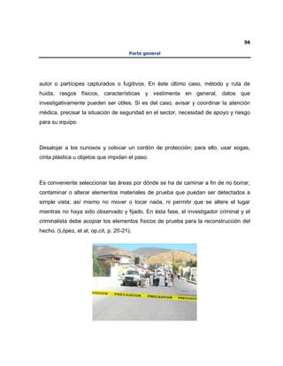 56
Parte general
autor o partícipes capturados o fugitivos. En éste último caso, método y ruta de
huida, rasgos físicos, características y vestimenta en general, datos que
investigativamente pueden ser útiles. Si es del caso, avisar y coordinar la atención
médica, precisar la situación de seguridad en el sector, necesidad de apoyo y riesgo
para su equipo.
Desalojar a los curiosos y colocar un cordón de protección; para ello, usar sogas,
cinta plástica u objetos que impidan el paso.
Es conveniente seleccionar las áreas por dónde se ha de caminar a fin de no borrar,
contaminar o alterar elementos materiales de prueba que puedan ser detectados a
simple vista; así mismo no mover o tocar nada, ni permitir que se altere el lugar
mientras no haya sido observado y fijado. En ésta fase, el investigador criminal y el
criminalista debe acopiar los elementos físicos de prueba para la reconstrucción del
hecho. (López, et al, op.cit, p. 20-21).
 