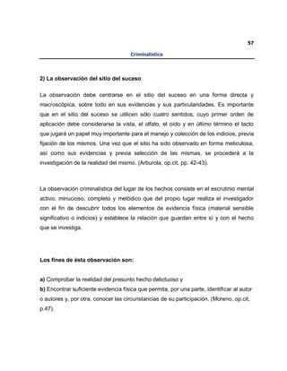 57
Criminalística
2) La observación del sitio del suceso
La observación debe centrarse en el sitio del suceso en una forma directa y
macroscópica, sobre todo en sus evidencias y sus particularidades. Es importante
que en el sitio del suceso se utilicen sólo cuatro sentidos, cuyo primer orden de
aplicación debe considerarse la vista, el olfato, el oído y en último término el tacto
que jugará un papel muy importante para el manejo y colección de los indicios, previa
fijación de los mismos. Una vez que el sitio ha sido observado en forma meticulosa,
así como sus evidencias y previa selección de las mismas, se procederá a la
investigación de la realidad del mismo. (Arburola, op.cit, pp. 42-43).
La observación criminalística del lugar de los hechos consiste en el escrutinio mental
activo, minucioso, completo y metódico que del propio lugar realiza el investigador
con el fin de descubrir todos los elementos de evidencia física (material sensible
significativo o indicios) y establece la relación que guardan entre sí y con el hecho
que se investiga.
Los fines de ésta observación son:
a) Comprobar la realidad del presunto hecho delictuoso y
b) Encontrar suficiente evidencia física que permita, por una parte, identificar al autor
o autores y, por otra, conocer las circunstancias de su participación. (Moreno, op.cit,
p.47).
 