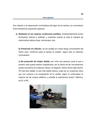 58
Parte general
Con relación a la observación criminalística del lugar de los hechos, es conveniente
tener presente los siguientes aspectos:
a) Realizarla en las mejores condiciones posibles, fundamentalmente buena
iluminación (natural o artificial); y auxiliarse cuando el caso lo requiera de
instrumentos ópticos (lupa, microscopio, etc).
b) Practicarla sin dilación, de ser posible en cuanto tenga conocimiento del
hecho pues "conforme pasa el tiempo la verdad", según dice un aforismo
criminalístico.
c) No prescindir de ningún detalle, por nimio que parezca, pues lo que a
primera vista puede parecer insignificante, por la fuerza de las circunstancias
puede convertirse en evidencia valiosa. Al respecto, Hanns Gross dejó escrito:
"El más leve detalle, lo que más baladí parece, suele ser en ocasiones clave
que nos conduce a la averiguación de la verdad, según lo comprueban la
mayoría de las causas célebres y acredita la experiencia propia." (Moreno,
op.cit, p.46).
 