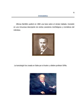 5
Criminalística
Alfonso Bertillón publicó en 1882 una tesis sobre el retrato hablado. Consistió
en una minuciosa descripción de ciertos caracteres morfológicos y cromáticos del
individuo.
La toxicología fue creada en Italia por el ilustre y célebre profesor Orfila.
 
