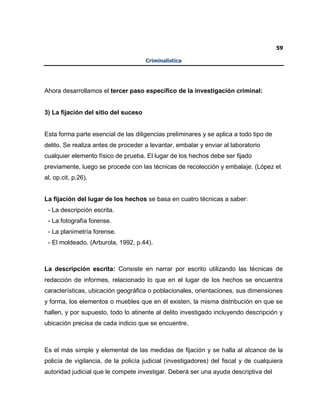 59
Criminalística
Ahora desarrollamos el tercer paso específico de la investigación criminal:
3) La fijación del sitio del suceso
Esta forma parte esencial de las diligencias preliminares y se aplica a todo tipo de
delito. Se realiza antes de proceder a levantar, embalar y enviar al laboratorio
cualquier elemento físico de prueba. El lugar de los hechos debe ser fijado
previamente, luego se procede con las técnicas de recolección y embalaje. (López et
al, op.cit, p.26).
La fijación del lugar de los hechos se basa en cuatro técnicas a saber:
- La descripción escrita.
- La fotografía forense.
- La planimetría forense.
- El moldeado. (Arburola, 1992, p.44).
La descripción escrita: Consiste en narrar por escrito utilizando las técnicas de
redacción de informes, relacionado lo que en el lugar de los hechos se encuentra
características, ubicación geográfica o poblacionales, orientaciones, sus dimensiones
y forma, los elementos o muebles que en él existen, la misma distribución en que se
hallen, y por supuesto, todo lo atinente al delito investigado incluyendo descripción y
ubicación precisa de cada indicio que se encuentre.
Es el más simple y elemental de las medidas de fijación y se halla al alcance de la
policía de vigilancia, de la policía judicial (investigadores) del fiscal y de cualquiera
autoridad judicial que le compete investigar. Deberá ser una ayuda descriptiva del
 