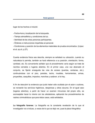 60
Parte general
lugar de los hechos e incluirá:
- Fecha-hora y localización de la búsqueda.
- Tiempo atmosférico y condiciones de luz.
- Identidad de las otras personas participantes.
- Órdenes e instrucciones impartidas al personal.
- Condiciones y posición de los elementos materiales de prueba encontrados. (López
et al, op.cit, p.27).
Cuanta evidencia física sea descrita, siempre se señalará su ubicación, cuando su
naturaleza lo permita, también se hará referencia a su posición, orientación, forma,
cantidad, etc. Es conveniente señalar que el procedimiento varía según se trate de
recintos cerrados o lugares abiertos. En el primer caso, una vez abarcado el
conjunto, se fijarán enseguida las vías de acceso (puertas, ventanas, etc.),
continuándose con el piso, paredes, techo, muebles, herramientas, armas,
proyectiles, casquillos, impactos, manchas y cadáver, si lo hay.
A fin de descubrir la evidencia que pudo haber sido ocultada por el autor o autores,
se revisarán los servicios higiénicos, despensas y sitios oscuros. En el igual caso
(lugares abiertos), a partir de hacer un examen minucioso del propio sitio, es
aconsejable hacer lo mismo con los alrededores, aplicando los procedimientos de
rastreo criminalísticos que para éstos casos, está señalados.
La fotografía forense: La fotografía es la constante revelación de lo que el
investigador vio e incluso, a veces de lo que se dejó ver, pues la placa fotográfica
 