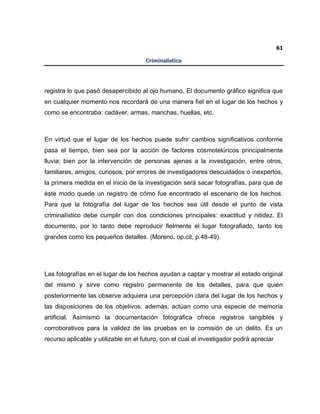 61
Criminalística
registra lo que pasó desapercibido al ojo humano. El documento gráfico significa que
en cualquier momento nos recordará de una manera fiel en el lugar de los hechos y
como se encontraba: cadáver, armas, manchas, huellas, etc.
En virtud que el lugar de los hechos puede sufrir cambios significativos conforme
pasa el tiempo, bien sea por la acción de factores cosmotelúricos principalmente
lluvia; bien por la intervención de personas ajenas a la investigación, entre otros,
familiares, amigos, curiosos; por errores de investigadores descuidados o inexpertos,
la primera medida en el inicio de la investigación será sacar fotografías, para que de
éste modo quede un registro de cómo fue encontrado el escenario de los hechos.
Para que la fotografía del lugar de los hechos sea útil desde el punto de vista
criminalístico debe cumplir con dos condiciones principales: exactitud y nitidez. El
documento, por lo tanto debe reproducir fielmente el lugar fotografiado, tanto los
grandes como los pequeños detalles. (Moreno, op.cit, p.48-49).
Las fotografías en el lugar de los hechos ayudan a captar y mostrar el estado original
del mismo y sirve como registro permanente de los detalles, para que quién
posteriormente las observe adquiera una percepción clara del lugar de los hechos y
las disposiciones de los objetivos; además, actúan como una especie de memoria
artificial. Asimismo la documentación fotográfica ofrece registros tangibles y
corroborativos para la validez de las pruebas en la comisión de un delito. Es un
recurso aplicable y utilizable en el futuro, con el cual el investigador podrá apreciar
 