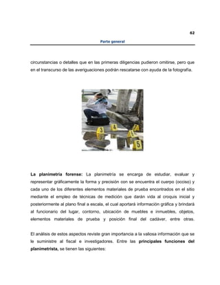 62
Parte general
circunstancias o detalles que en las primeras diligencias pudieron omitirse, pero que
en el transcurso de las averiguaciones podrán rescatarse con ayuda de la fotografía.
La planimetría forense: La planimetría se encarga de estudiar, evaluar y
representar gráficamente la forma y precisión con se encuentra el cuerpo (occiso) y
cada uno de los diferentes elementos materiales de prueba encontrados en el sitio
mediante el empleo de técnicas de medición que darán vida al croquis inicial y
posteriormente al plano final a escala, el cual aportará información gráfica y brindará
al funcionario del lugar, contorno, ubicación de muebles e inmuebles, objetos,
elementos materiales de prueba y posición final del cadáver, entre otras.
El análisis de estos aspectos reviste gran importancia a la valiosa información que se
le suministre al fiscal e investigadores. Entre las principales funciones del
planimetrista, se tienen las siguientes:
 