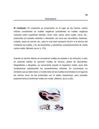 64
Parte general
El moldeado: En ocasiones se encontrarán en el lugar de los hechos, ciertos
indicios consistentes en huellas negativas consistentes en huellas negativas
impresas sobre superficies blandas, como: lodo, arena, tierra suelta, nieve, etc.,
producidas por pisadas calzadas o descalzas, así como por neumáticos, bastones,
muletas, patas de animal, etc., para lo cual será necesario recurrir a la técnica del
moldeado de huellas, a fin de levantarlas y estudiarlas comparativamente de molde
contra molde. (Montiel, op.cit, p. 172).
Cuando en terreno blando se encuentran huellas de pisadas o de vehículos, o bien
en soportes sólidos se aprecian huellas de fractura, aparte de describirlas,
fotografiarlas y dibujarlas, es conveniente sacarle el respectivo molde, pues éste
complementa valiosamente los procedimientos referidos. Es conveniente no
olvidarse que se debe hacer un molde tanto de las huellas encontradas en el lugar de
los hechos como de las producidas con el objeto sospechoso, para proceder
posteriormente al confrontar molde con molde. (Moreno, op.cit, p.52).
 
