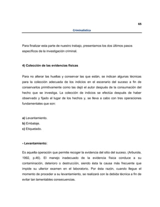 65
Criminalística
Para finalizar esta parte de nuestro trabajo, presentamos los dos últimos pasos
específicos de la investigación criminal.
4) Colección de las evidencias físicas
Para no alterar las huellas y conservar las que están, se indican algunas técnicas
para la colección adecuada de los indicios en el escenario del suceso a fin de
conservarlos primitivamente como las dejó el autor después de la consumación del
hecho que se investiga. La colección de indicios se efectúa después de haber
observado y fijado el lugar de los hechos y, se lleva a cabo con tres operaciones
fundamentales que son:
a) Levantamiento.
b) Embalaje.
c) Etiquetado.
- Levantamiento:
Es aquella operación que permite recoger la evidencia del sitio del suceso. (Arburola,
1992, p.46). El manejo inadecuado de la evidencia física conduce a su
contaminación, deterioro o destrucción, siendo ésta la causa más frecuente que
impide su ulterior examen en el laboratorio. Por ésta razón, cuando llegue el
momento de proceder a su levantamiento, se realizará con la debida técnica a fin de
evitar tan lamentables consecuencias.
 