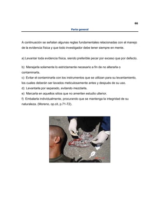 66
Parte general
A continuación se señalan algunas reglas fundamentales relacionadas con el manejo
de la evidencia física y que todo investigador debe tener siempre en mente.
a) Levantar toda evidencia física, siendo preferible pecar por exceso que por defecto.
b) Manejarla solamente lo estrictamente necesario a fin de no alterarla o
contaminarla.
c) Evitar el contaminarla con los instrumentos que se utilizan para su levantamiento,
los cuales deberán ser lavados meticulosamente antes y después de su uso.
d) Levantarla por separado, evitando mezclarla.
e) Marcarla en aquellos sitios que no ameriten estudio ulterior.
f) Embalarla individualmente, procurando que se mantenga la integridad de su
naturaleza. (Moreno, op.cit, p.71-72).
 