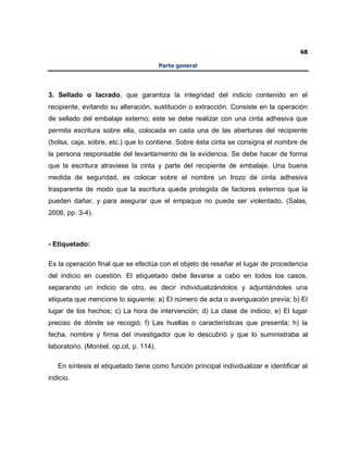 68
Parte general
3. Sellado o lacrado, que garantiza la integridad del indicio contenido en el
recipiente, evitando su alteración, sustitución o extracción. Consiste en la operación
de sellado del embalaje externo; este se debe realizar con una cinta adhesiva que
permita escritura sobre ella, colocada en cada una de las aberturas del recipiente
(bolsa, caja, sobre, etc.) que lo contiene. Sobre ésta cinta se consigna el nombre de
la persona responsable del levantamiento de la evidencia. Se debe hacer de forma
que la escritura atraviese la cinta y parte del recipiente de embalaje. Una buena
medida de seguridad, es colocar sobre el nombre un trozo de cinta adhesiva
trasparente de modo que la escritura quede protegida de factores externos que la
pueden dañar, y para asegurar que el empaque no puede ser violentado. (Salas,
2006, pp. 3-4).
- Etiquetado:
Es la operación final que se efectúa con el objeto de reseñar el lugar de procedencia
del indicio en cuestión. El etiquetado debe llevarse a cabo en todos los casos,
separando un indicio de otro, es decir individualizándolos y adjuntándoles una
etiqueta que mencione lo siguiente: a) El número de acta o averiguación previa; b) El
lugar de los hechos; c) La hora de intervención; d) La clase de indicio; e) El lugar
preciso de dónde se recogió; f) Las huellas o características que presenta; h) la
fecha, nombre y firma del investigador que lo descubrió y que lo suministraba al
laboratorio. (Montiel, op.cit, p. 114).
En síntesis el etiquetado tiene como función principal individualizar e identificar al
indicio.
 