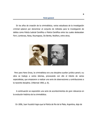 6
Parte general
En los años de creación de la criminalística, varios estudiosos de la investigación
criminal optaron por denominar al conjunto de métodos para la investigación de
delitos como Policía Judicial Científica o Policía Científica entre los cuales destacaban
Ferri, Lombroso, Reiss, Roumagnac, De Benito, Nicéforo, entre otros.
Pero para Hans Gross, la criminalística era una disciplina auxiliar jurídico penal y su
obra se tradujo a varios idiomas, provocando con ello el interés de varios
especialistas, que empezaron a realizar una serie de observaciones y contribuciones a
la naciente disciplina. (Villarreal 1969, p. 8).
A continuación se expondrán una serie de acontecimientos de gran relevancia en
la evolución histórica de la criminalística.
En 1896, Juan Vucetich logra que la Policía de Rio de la Plata, Argentina, deje de
 