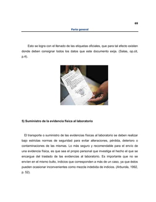 69
Parte general
Esto se logra con el llenado de las etiquetas oficiales, que para tal efecto existen
donde deben consignar todos los datos que este documento exija. (Salas, op.cit,
p.4).
5) Suministro de la evidencia física al laboratorio
El transporte o suministro de las evidencias físicas al laboratorio se deben realizar
bajo estrictas normas de seguridad para evitar alteraciones, pérdida, deterioro o
contaminaciones de las mismas. Lo más seguro y recomendable para el envío de
una evidencia física, es que sea el propio personal que investiga el hecho el que se
encargue del traslado de las evidencias al laboratorio. Es importante que no se
envíen en el mismo bulto, indicios que corresponden a más de un caso, ya que éstos
pueden ocasionar inconvenientes como mezcla indebida de indicios. (Arburola, 1992,
p. 52).
 